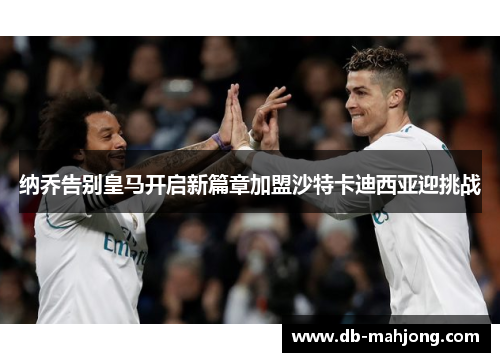 纳乔告别皇马开启新篇章加盟沙特卡迪西亚迎挑战