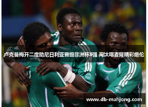 卢克曼梅开二度助尼日利亚晋级非洲杯8强 淘汰喀麦隆精彩绝伦