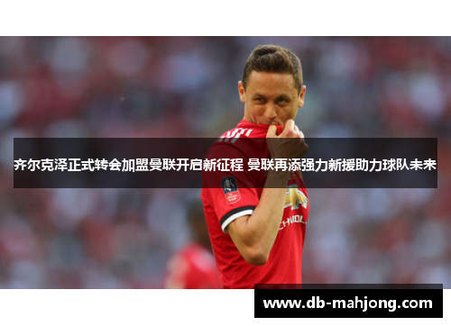 齐尔克泽正式转会加盟曼联开启新征程 曼联再添强力新援助力球队未来
