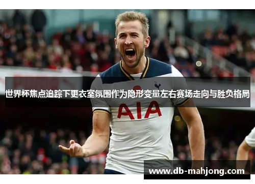 世界杯焦点追踪下更衣室氛围作为隐形变量左右赛场走向与胜负格局